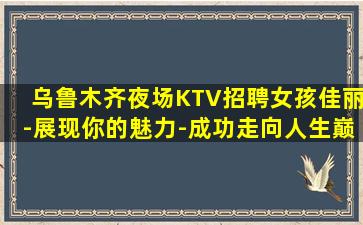 乌鲁木齐夜场KTV招聘女孩佳丽-展现你的魅力-成功走向人生巅峰-乌鲁木齐夜店好上班正在招聘包住宿二班多